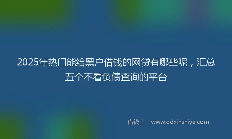 2025年热门能给黑户借钱的网贷有哪些呢，汇总五个不看负债查询的平台