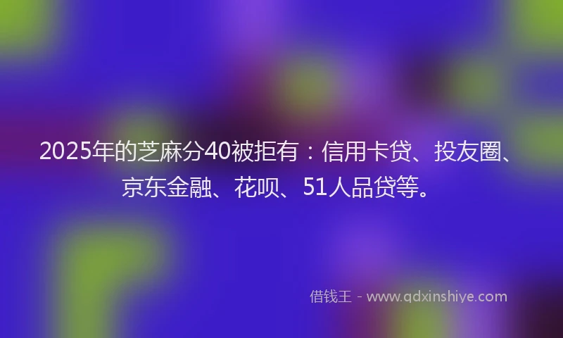 2025年的芝麻分40被拒有：信用卡贷、投友圈、京东金融、花呗、51人品贷等。