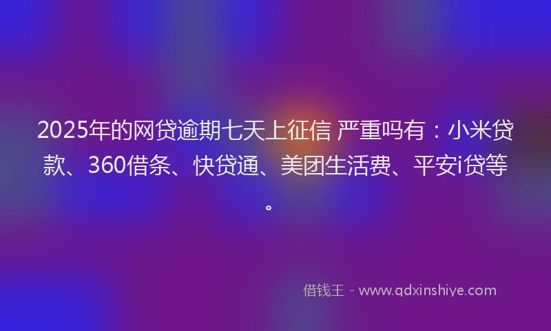 2025年的网贷逾期七天上征信 严重吗有：小米贷款、360借条、快贷通、美团生活费、平安i贷等。