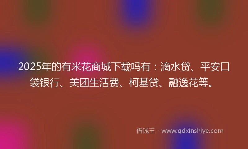 2025年的有米花商城下载吗有：滴水贷、平安口袋银行、美团生活费、柯基贷、融逸花等。