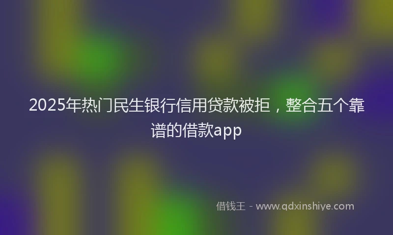 2025年热门民生银行信用贷款被拒，整合五个靠谱的借款app