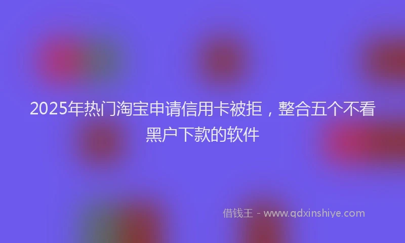 2025年热门淘宝申请信用卡被拒，整合五个不看黑户下款的软件