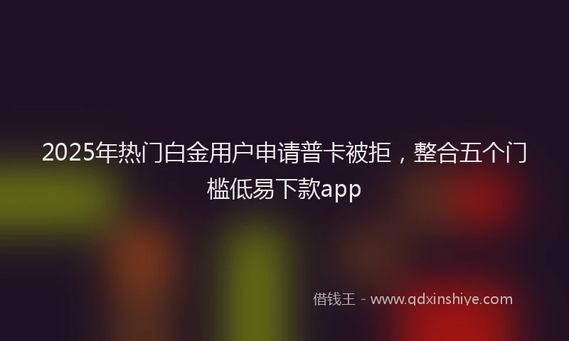 2025年热门白金用户申请普卡被拒，整合五个门槛低易下款app