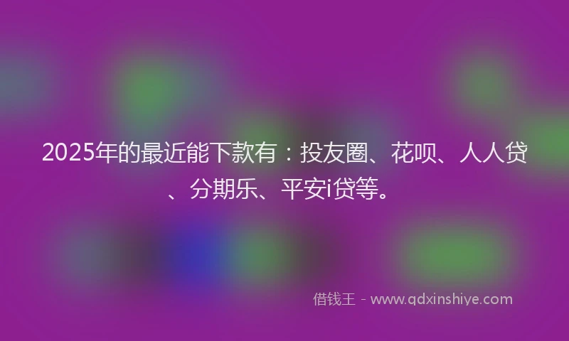 2025年的最近能下款有：投友圈、花呗、人人贷、分期乐、平安i贷等。