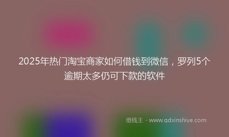 2025年热门淘宝商家如何借钱到微信，罗列5个逾期太多仍可下款的软件