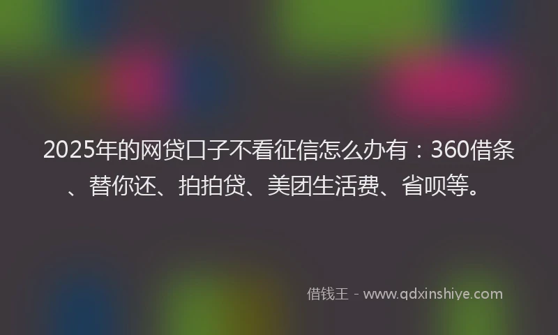 2025年的网贷口子不看征信怎么办有：360借条、替你还、拍拍贷、美团生活费、省呗等。