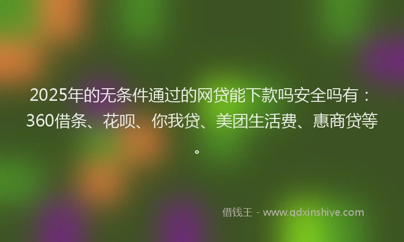 2025年的无条件通过的网贷能下款吗安全吗有：360借条、花呗、你我贷、美团生活费、惠商贷等。