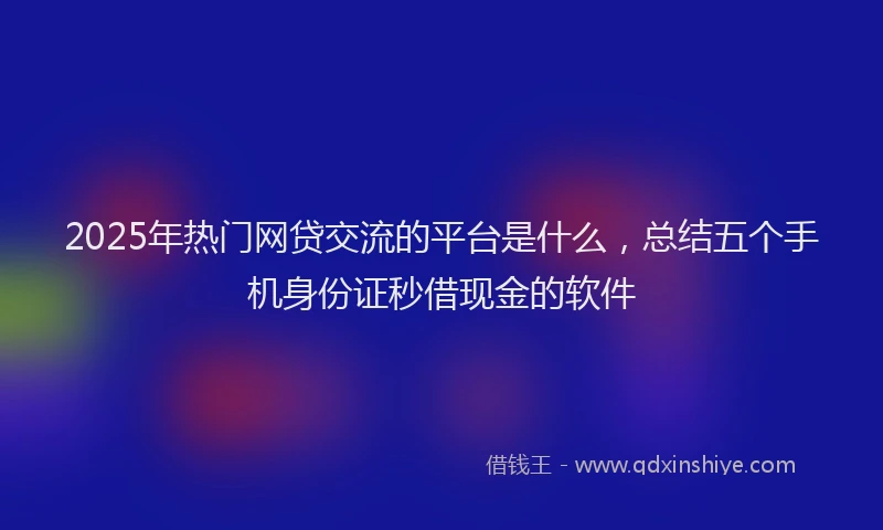 2025年热门网贷交流的平台是什么，总结五个手机身份证秒借现金的软件