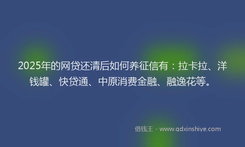 2025年的网贷还清后如何养征信有：拉卡拉、洋钱罐、快贷通、中原消费金融、融逸花等。