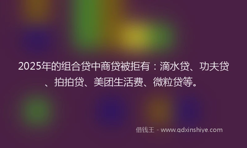 2025年的组合贷中商贷被拒有：滴水贷、功夫贷、拍拍贷、美团生活费、微粒贷等。