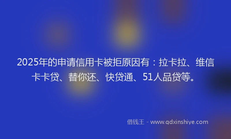 2025年的申请信用卡被拒原因有：拉卡拉、维信卡卡贷、替你还、快贷通、51人品贷等。