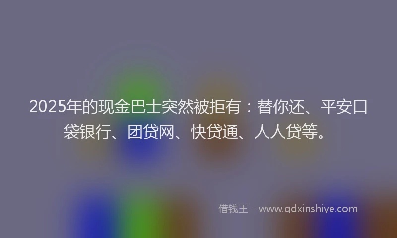 2025年的现金巴士突然被拒有：替你还、平安口袋银行、团贷网、快贷通、人人贷等。