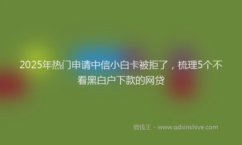 2025年热门申请中信小白卡被拒了，梳理5个不看黑白户下款的网贷