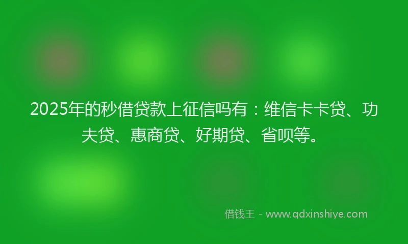2025年的秒借贷款上征信吗有：维信卡卡贷、功夫贷、惠商贷、好期贷、省呗等。