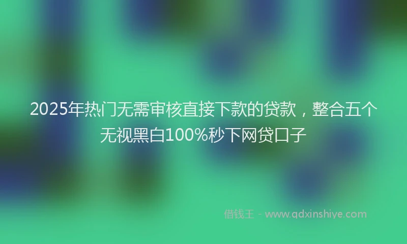 2025年热门无需审核直接下款的贷款，整合五个无视黑白100%秒下网贷口子