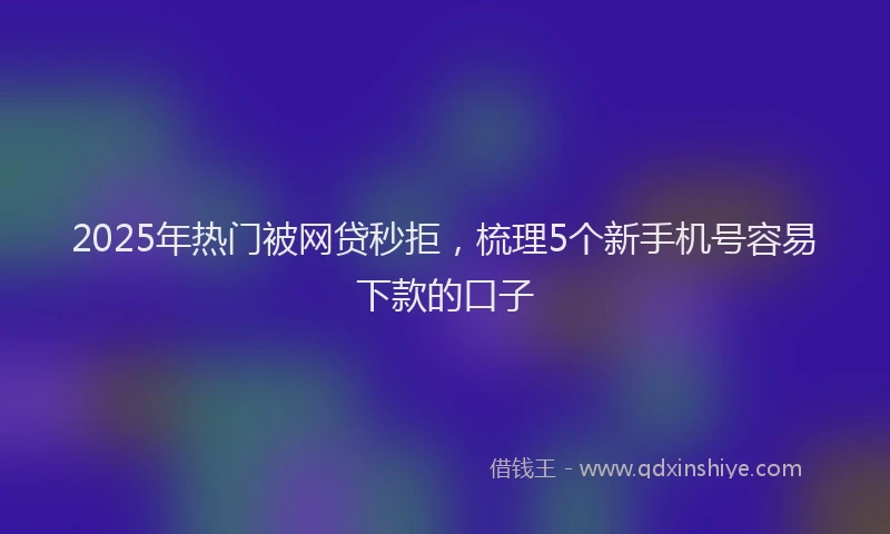 2025年热门被网贷秒拒，梳理5个新手机号容易下款的口子