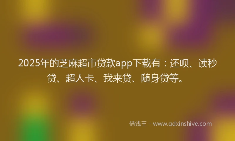 2025年的芝麻超市贷款app下载有：还呗、读秒贷、超人卡、我来贷、随身贷等。