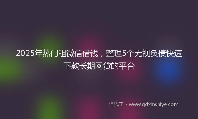 2025年热门租微信借钱，整理5个无视负债快速下款长期网贷的平台