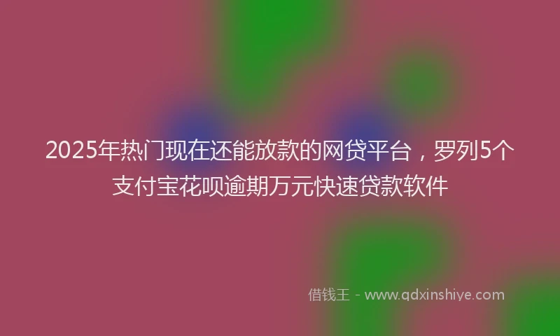 2025年热门现在还能放款的网贷平台，罗列5个支付宝花呗逾期万元快速贷款软件