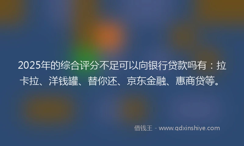 2025年的综合评分不足可以向银行贷款吗有：拉卡拉、洋钱罐、替你还、京东金融、惠商贷等。