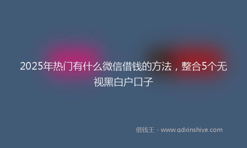 2025年热门有什么微信借钱的方法，整合5个无视黑白户口子