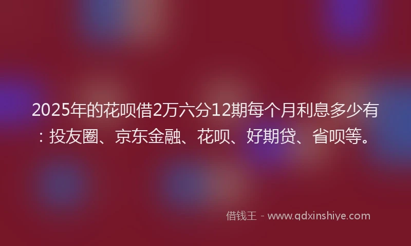 2025年的花呗借2万六分12期每个月利息多少有：投友圈、京东金融、花呗、好期贷、省呗等。