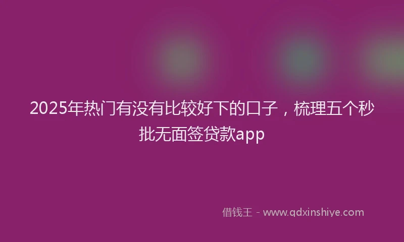 2025年热门有没有比较好下的口子，梳理五个秒批无面签贷款app