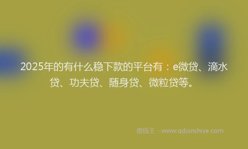 2025年的有什么稳下款的平台有：e微贷、滴水贷、功夫贷、随身贷、微粒贷等。