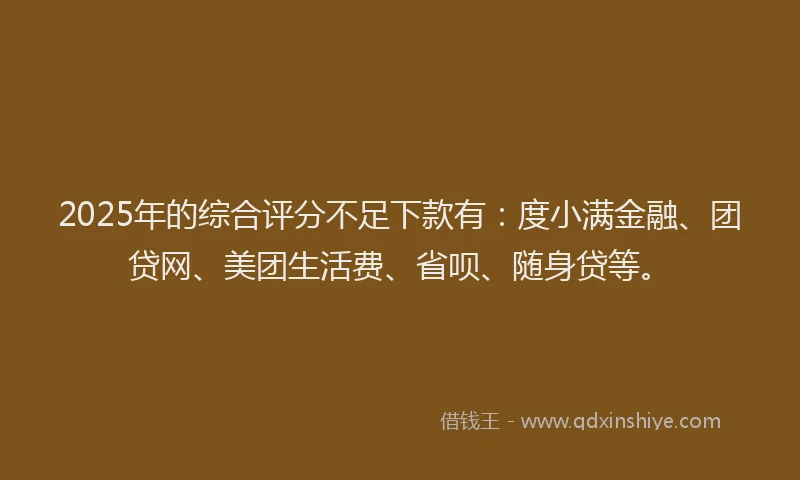 2025年的综合评分不足下款有：度小满金融、团贷网、美团生活费、省呗、随身贷等。