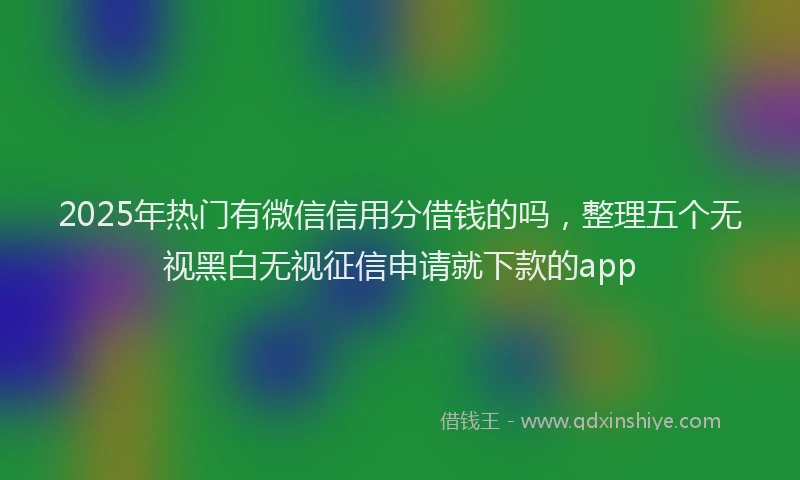 2025年热门有微信信用分借钱的吗，整理五个无视黑白无视征信申请就下款的app