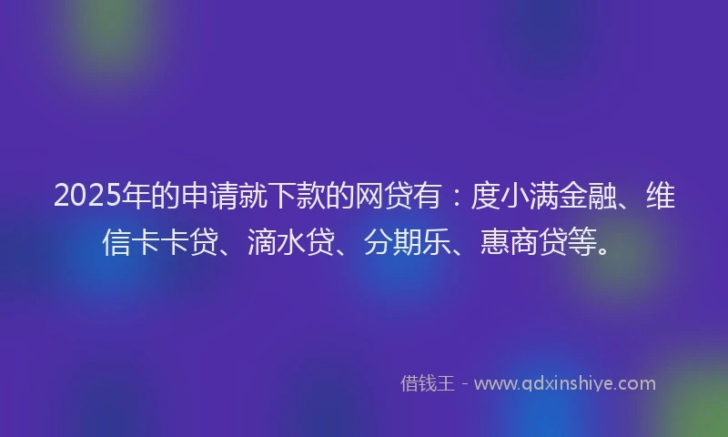 2025年的申请就下款的网贷有：度小满金融、维信卡卡贷、滴水贷、分期乐、惠商贷等。