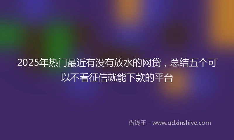2025年热门最近有没有放水的网贷，总结五个可以不看征信就能下款的平台