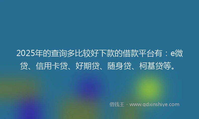 2025年的查询多比较好下款的借款平台有：e微贷、信用卡贷、好期贷、随身贷、柯基贷等。
