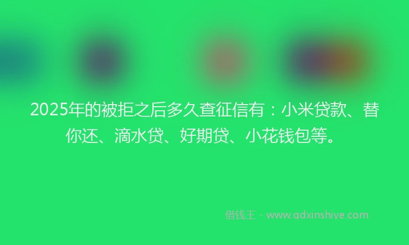 2025年的被拒之后多久查征信有：小米贷款、替你还、滴水贷、好期贷、小花钱包等。