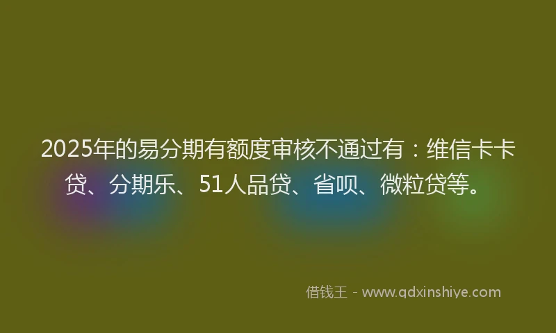 2025年的易分期有额度审核不通过有：维信卡卡贷、分期乐、51人品贷、省呗、微粒贷等。