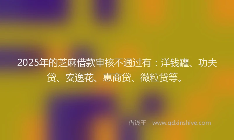 2025年的芝麻借款审核不通过有：洋钱罐、功夫贷、安逸花、惠商贷、微粒贷等。