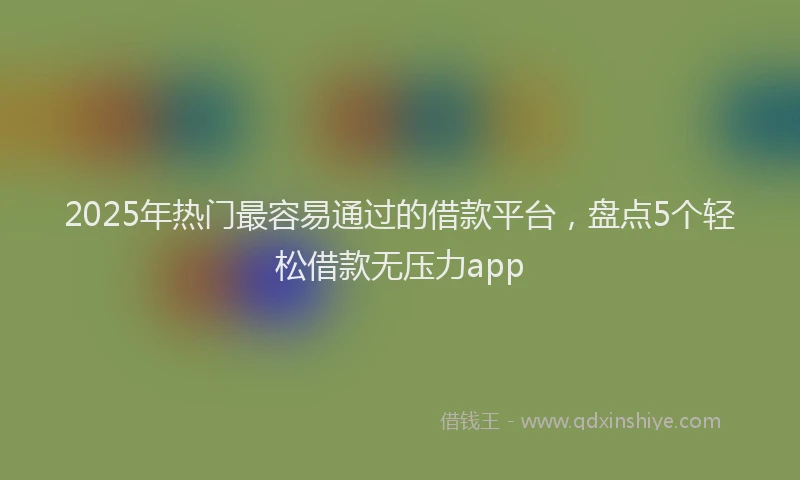 2025年热门最容易通过的借款平台，盘点5个轻松借款无压力app