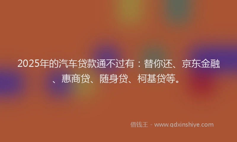 2025年的汽车贷款通不过有：替你还、京东金融、惠商贷、随身贷、柯基贷等。