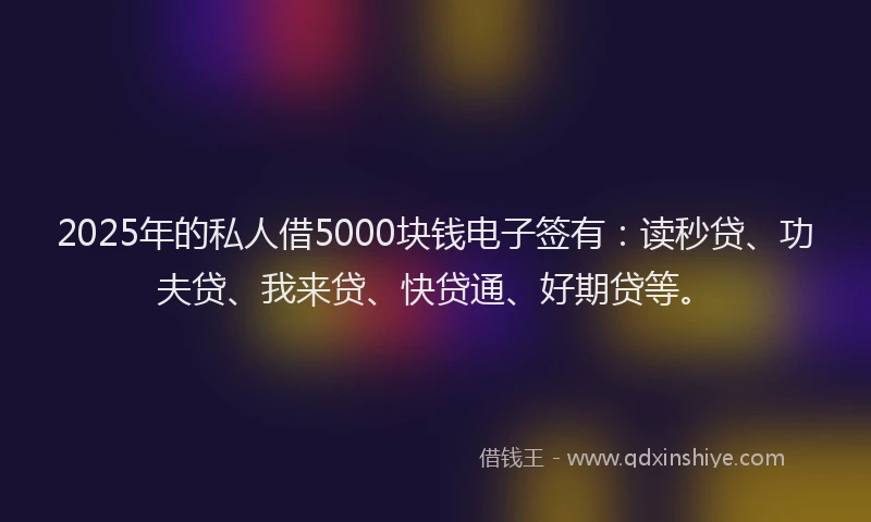 2025年的私人借5000块钱电子签有：读秒贷、功夫贷、我来贷、快贷通、好期贷等。