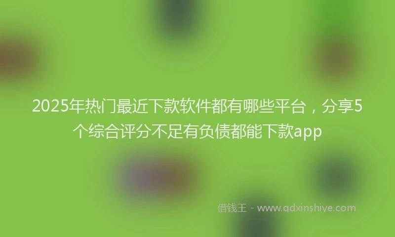 2025年热门最近下款软件都有哪些平台，分享5个综合评分不足有负债都能下款app