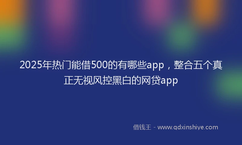 2025年热门能借500的有哪些app，整合五个真正无视风控黑白的网贷app