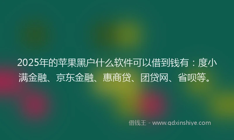 2025年的苹果黑户什么软件可以借到钱有：度小满金融、京东金融、惠商贷、团贷网、省呗等。