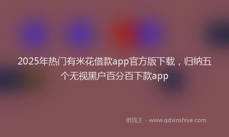 2025年热门有米花借款app官方版下载，归纳五个无视黑户百分百下款app