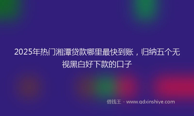 2025年热门湘潭贷款哪里最快到账，归纳五个无视黑白好下款的口子