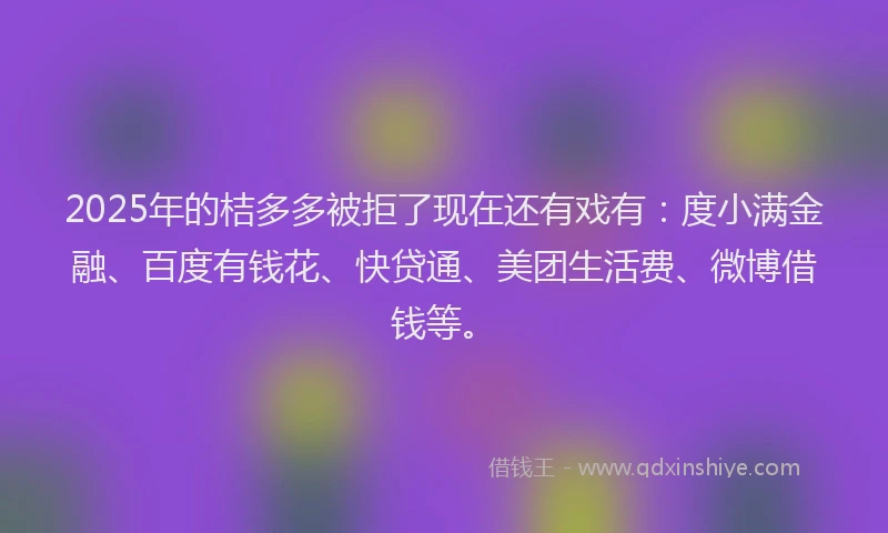 2025年的桔多多被拒了现在还有戏有：度小满金融、百度有钱花、快贷通、美团生活费、微博借钱等。