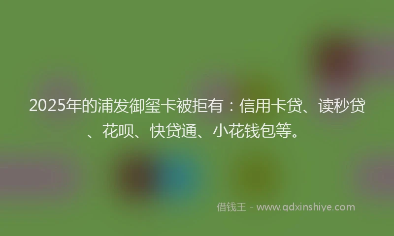 2025年的浦发御玺卡被拒有：信用卡贷、读秒贷、花呗、快贷通、小花钱包等。