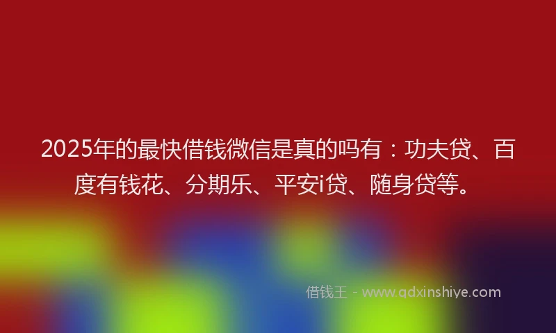 2025年的最快借钱微信是真的吗有：功夫贷、百度有钱花、分期乐、平安i贷、随身贷等。
