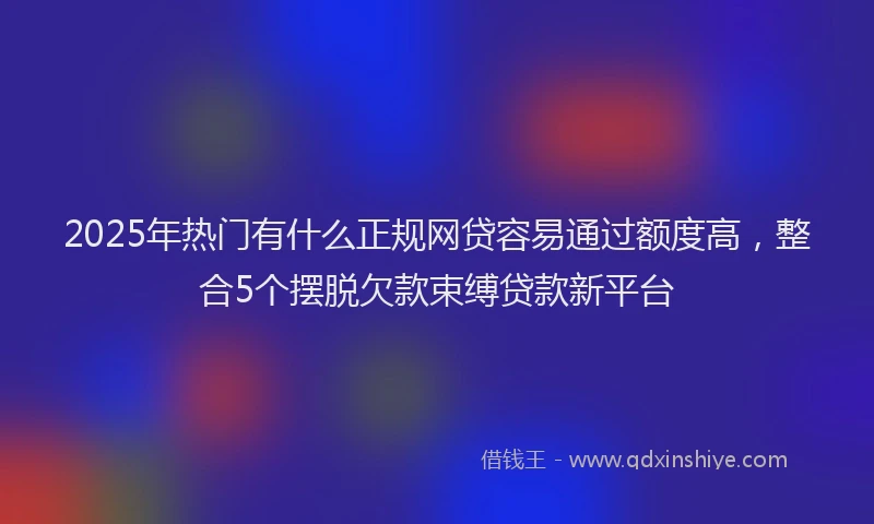 2025年热门有什么正规网贷容易通过额度高，整合5个摆脱欠款束缚贷款新平台