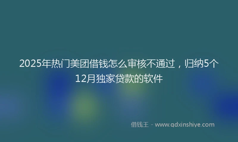 2025年热门美团借钱怎么审核不通过，归纳5个12月独家贷款的软件