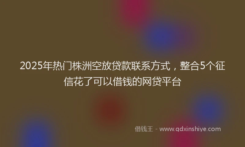 2025年热门株洲空放贷款联系方式，整合5个征信花了可以借钱的网贷平台